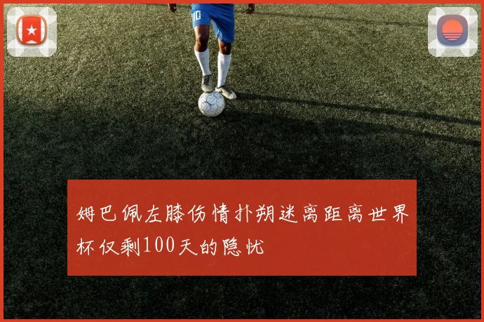 姆巴佩左膝伤情扑朔迷离距离世界杯仅剩100天的隐忧
