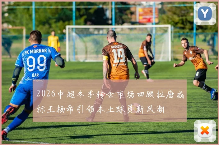 2026中超冬季转会市场回顾拉唐成标王杨希引领本土球员新风潮