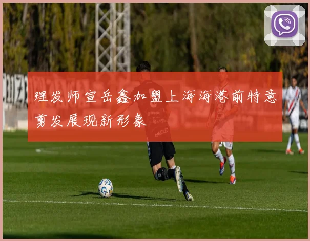 理发师宣岳鑫加盟上海海港前特意剪发展现新形象