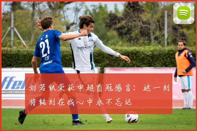 刘若钒荣获中超首冠感言：这一刻将铭刻在我心中永不忘记