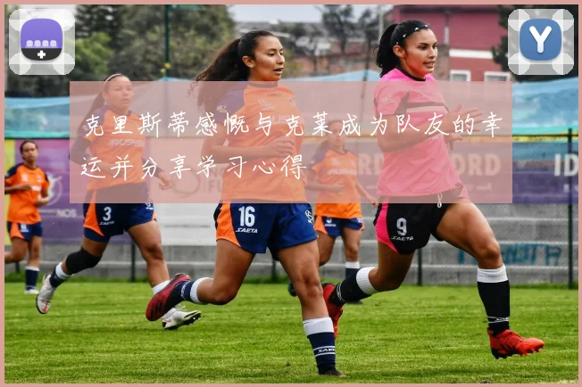 克里斯蒂感慨与克莱成为队友的幸运并分享学习心得