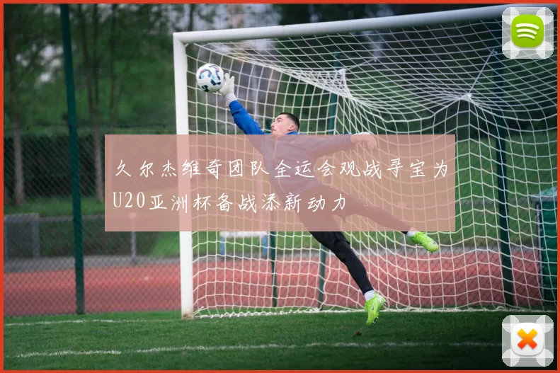 久尔杰维奇团队全运会观战寻宝为U20亚洲杯备战添新动力
