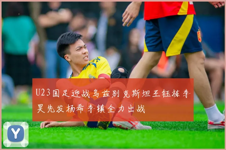 U23国足迎战乌兹别克斯坦王钰栋李昊先发杨希李镇全力出战