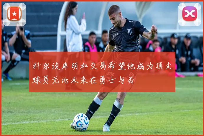 科尔谈库明加交易希望他成为顶尖球员无论未来在勇士与否