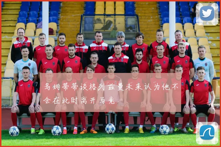 乌姆蒂蒂谈格列兹曼未来认为他不会在此时离开马竞