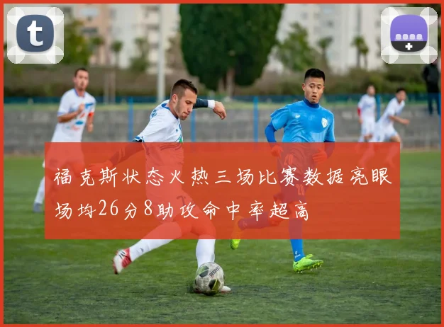 福克斯状态火热三场比赛数据亮眼场均26分8助攻命中率超高