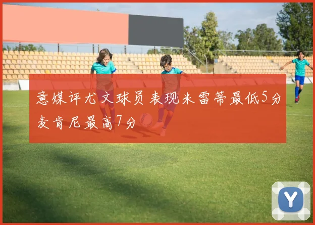 意媒评尤文球员表现米雷蒂最低5分麦肯尼最高7分