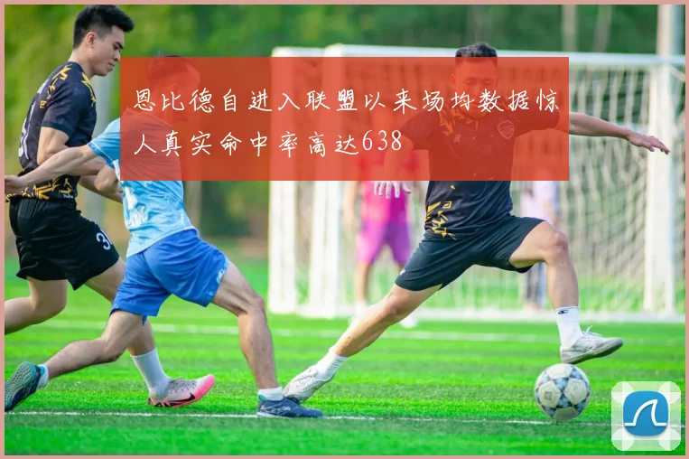 恩比德自进入联盟以来场均数据惊人真实命中率高达638