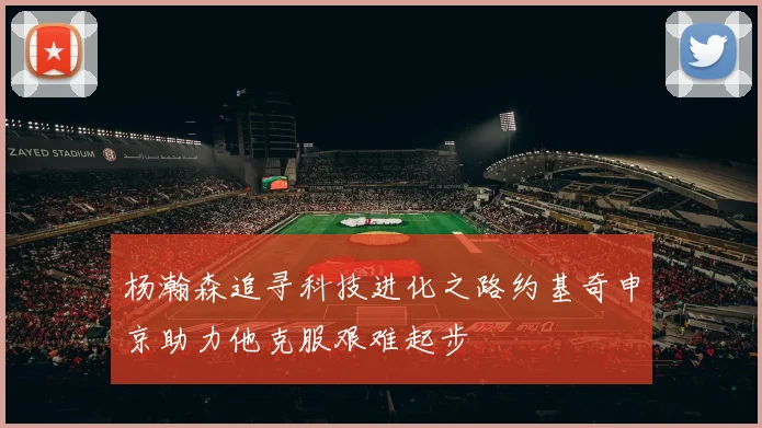 杨瀚森追寻科技进化之路约基奇申京助力他克服艰难起步