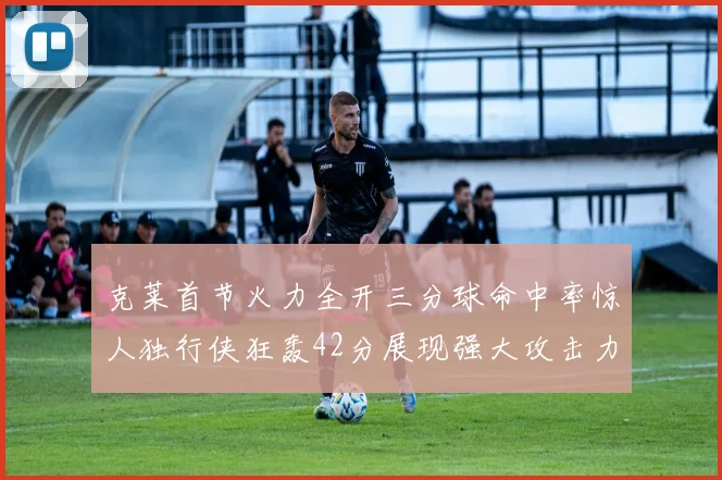 克莱首节火力全开三分球命中率惊人独行侠狂轰42分展现强大攻击力