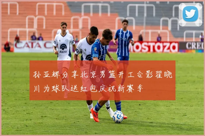 孙亚辉分享北京男篮开工合影翟晓川为球队送红包庆祝新赛季