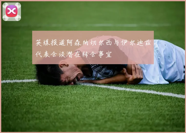 英媒报道阿森纳切尔西与伊尔迪兹代表会谈潜在转会事宜