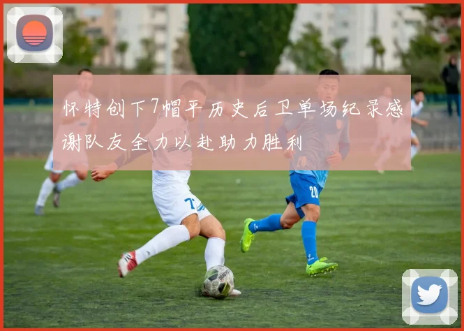 怀特创下7帽平历史后卫单场纪录感谢队友全力以赴助力胜利