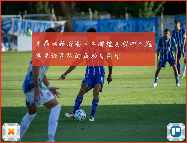 李昂回顾海港五年辉煌历程四个冠军见证团队的成功与团结