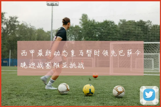 西甲最新动态皇马暂时领先巴萨今晚迎战塞维亚挑战