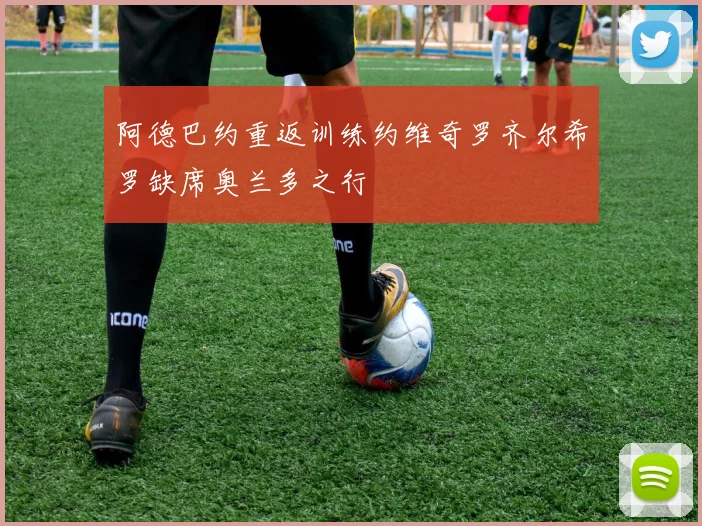 阿德巴约重返训练约维奇罗齐尔希罗缺席奥兰多之行