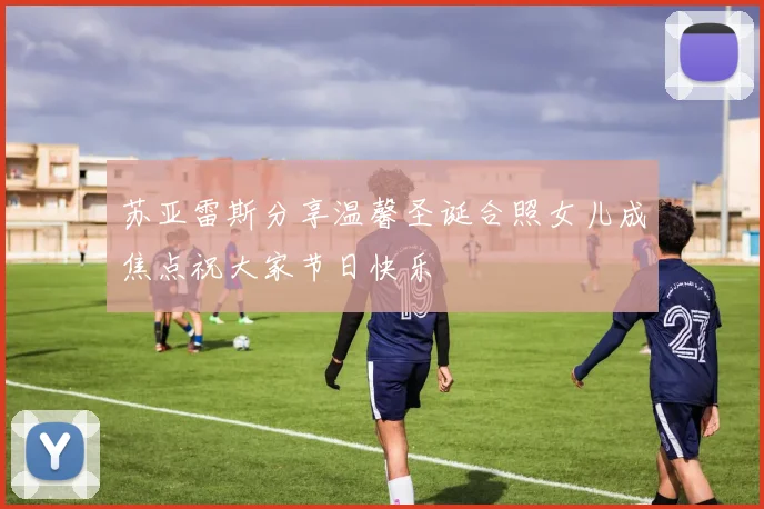 苏亚雷斯分享温馨圣诞合照女儿成焦点祝大家节日快乐