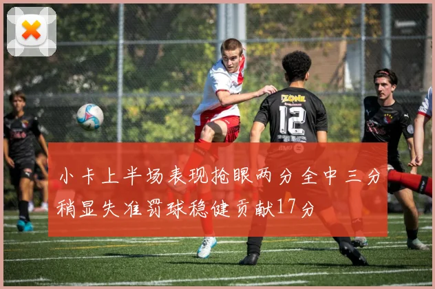 小卡上半场表现抢眼两分全中三分稍显失准罚球稳健贡献17分