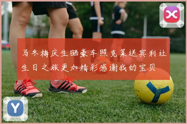 马冬梅庆生晒豪车照克莱送宾利让生日之旅更加精彩感谢我的宝贝