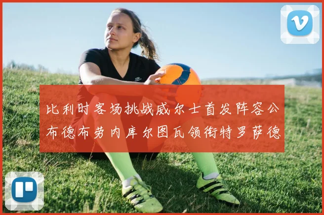 比利时客场挑战威尔士首发阵容公布德布劳内库尔图瓦领衔特罗萨德出战