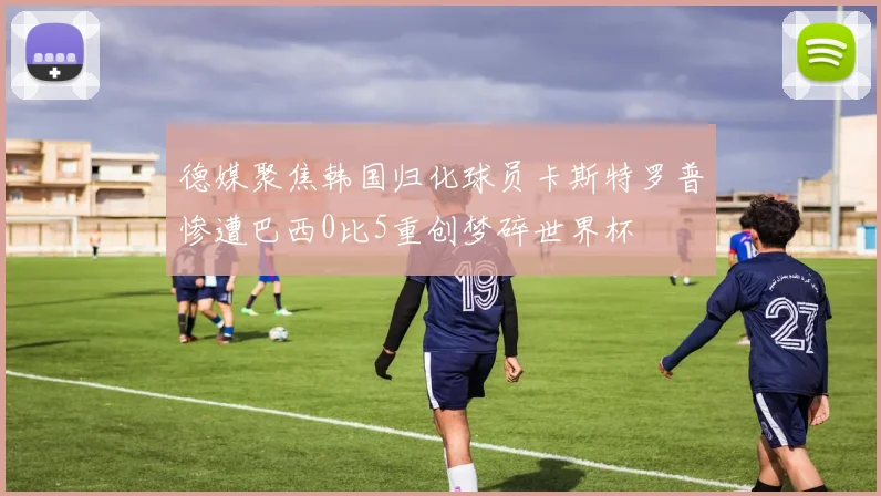 德媒聚焦韩国归化球员卡斯特罗普惨遭巴西0比5重创梦碎世界杯