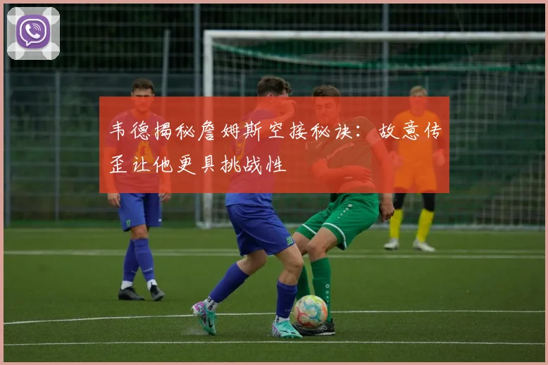 韦德揭秘詹姆斯空接秘诀：故意传歪让他更具挑战性