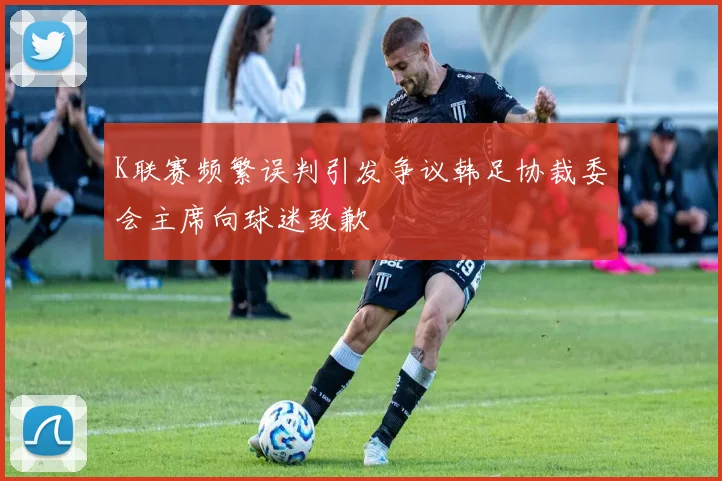 K联赛频繁误判引发争议韩足协裁委会主席向球迷致歉
