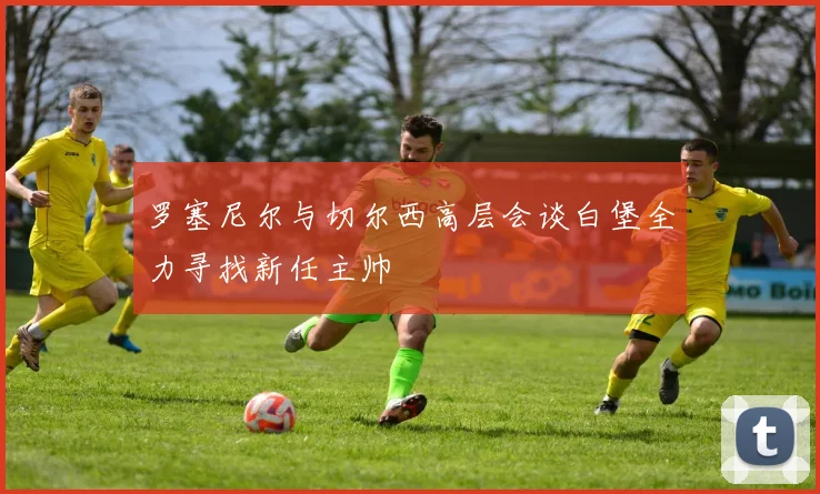 罗塞尼尔与切尔西高层会谈白堡全力寻找新任主帅