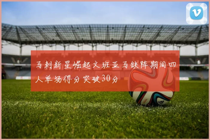 马刺新星崛起文班亚马缺阵期间四人单场得分突破30分