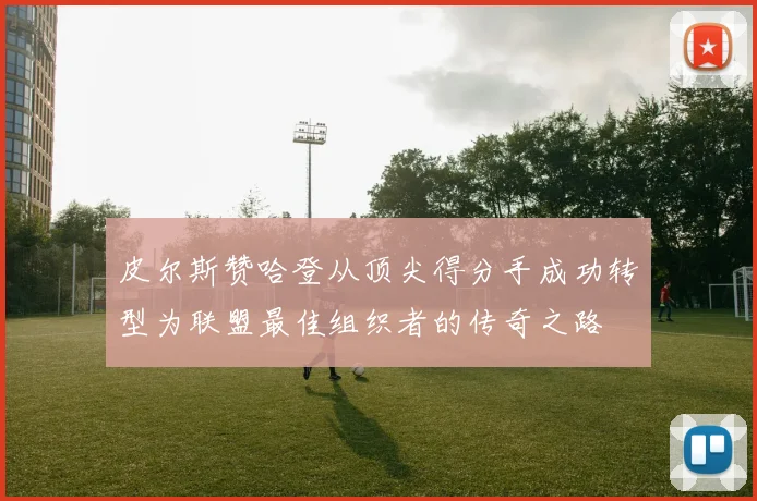 皮尔斯赞哈登从顶尖得分手成功转型为联盟最佳组织者的传奇之路