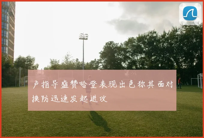 卢指导盛赞哈登表现出色称其面对换防迅速发起进攻