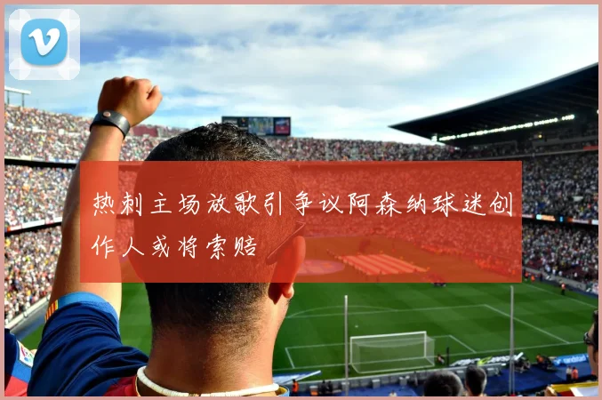 热刺主场放歌引争议阿森纳球迷创作人或将索赔