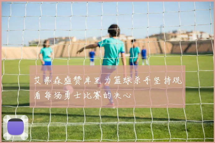 艾弗森盛赞库里为篮球杀手坚持观看每场勇士比赛的决心