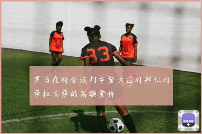 罗马在转会谈判中努力应对拜仁对萨拉戈萨的高额要价